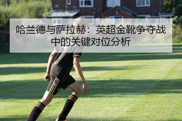 哈兰德与萨拉赫：英超金靴争夺战中的关键对位分析