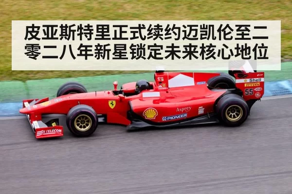 皮亚斯特里正式续约迈凯伦至二零二八年新星锁定未来核心地位