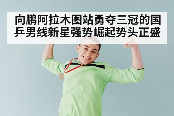 向鹏阿拉木图站勇夺三冠的国乒男线新星强势崛起势头正盛