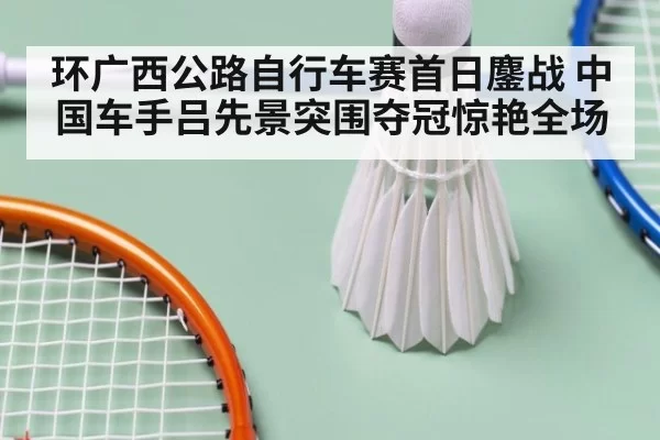 环广西公路自行车赛首日鏖战 中国车手吕先景突围夺冠惊艳全场