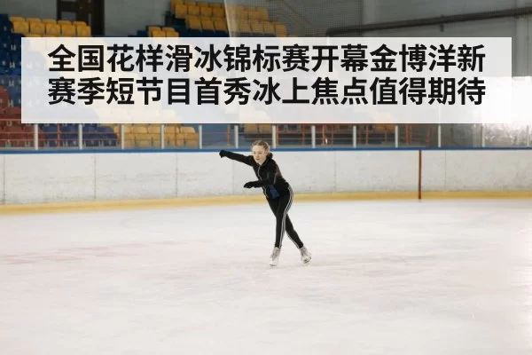 全国花样滑冰锦标赛开幕金博洋新赛季短节目首秀冰上焦点值得期待